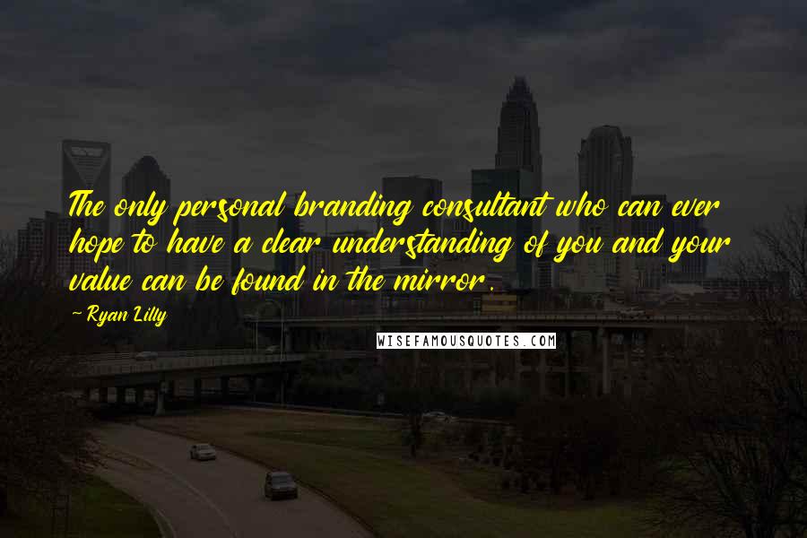 Ryan Lilly Quotes: The only personal branding consultant who can ever hope to have a clear understanding of you and your value can be found in the mirror.
