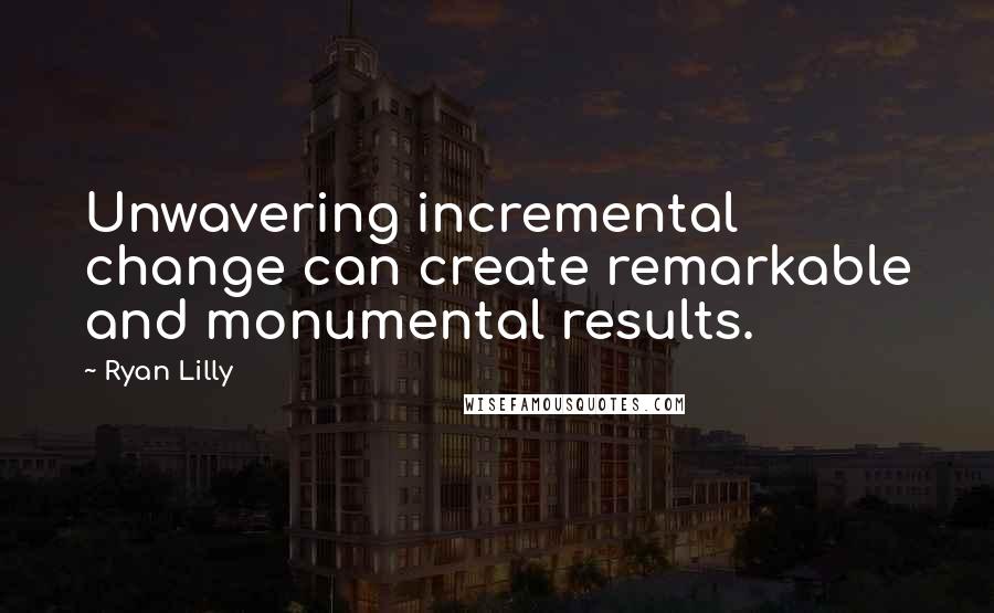 Ryan Lilly Quotes: Unwavering incremental change can create remarkable and monumental results.