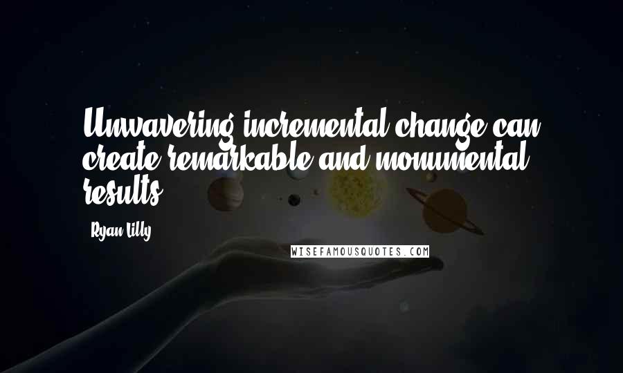 Ryan Lilly Quotes: Unwavering incremental change can create remarkable and monumental results.