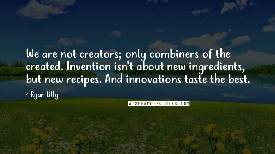 Ryan Lilly Quotes: We are not creators; only combiners of the created. Invention isn't about new ingredients, but new recipes. And innovations taste the best.