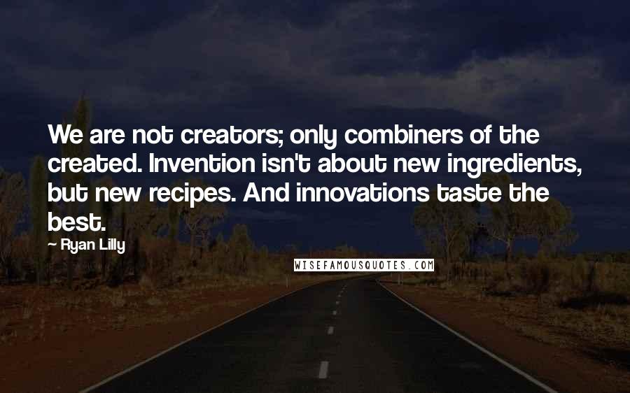 Ryan Lilly Quotes: We are not creators; only combiners of the created. Invention isn't about new ingredients, but new recipes. And innovations taste the best.