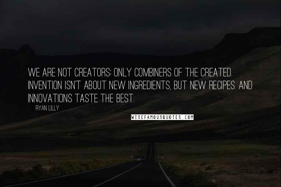 Ryan Lilly Quotes: We are not creators; only combiners of the created. Invention isn't about new ingredients, but new recipes. And innovations taste the best.
