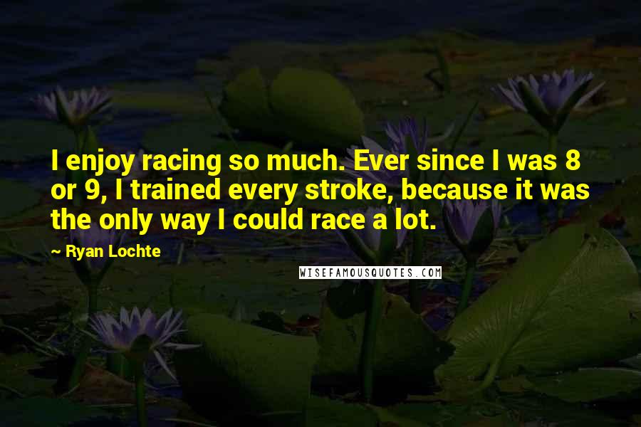 Ryan Lochte Quotes: I enjoy racing so much. Ever since I was 8 or 9, I trained every stroke, because it was the only way I could race a lot.