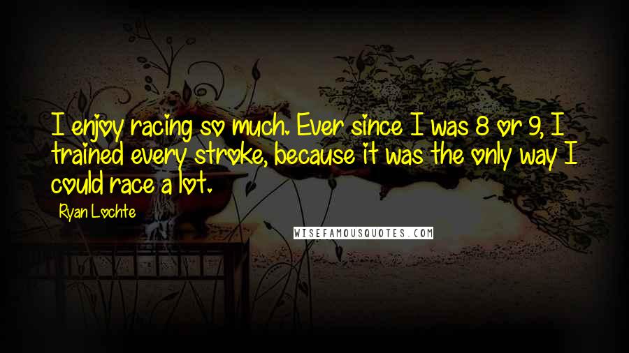 Ryan Lochte Quotes: I enjoy racing so much. Ever since I was 8 or 9, I trained every stroke, because it was the only way I could race a lot.