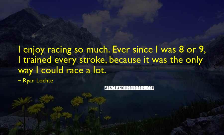 Ryan Lochte Quotes: I enjoy racing so much. Ever since I was 8 or 9, I trained every stroke, because it was the only way I could race a lot.