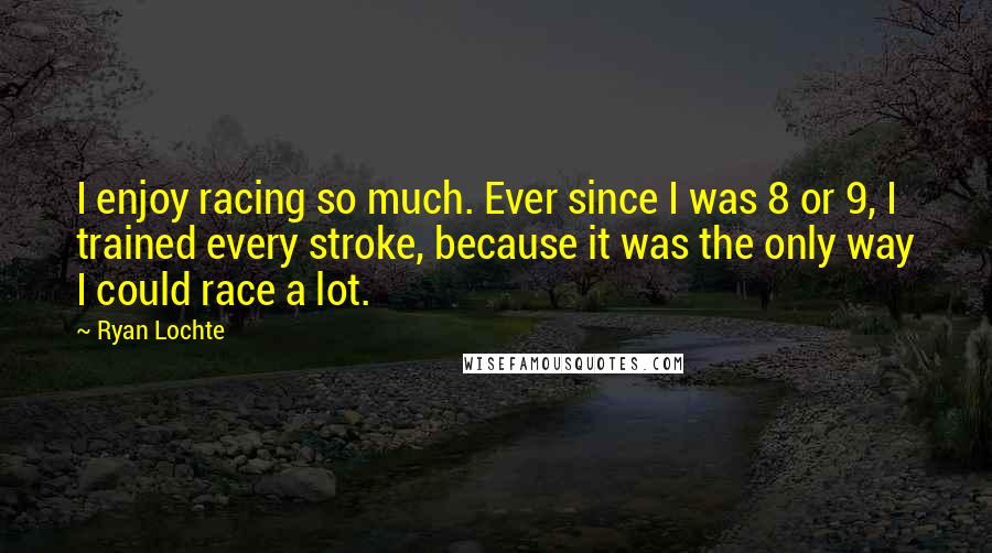 Ryan Lochte Quotes: I enjoy racing so much. Ever since I was 8 or 9, I trained every stroke, because it was the only way I could race a lot.