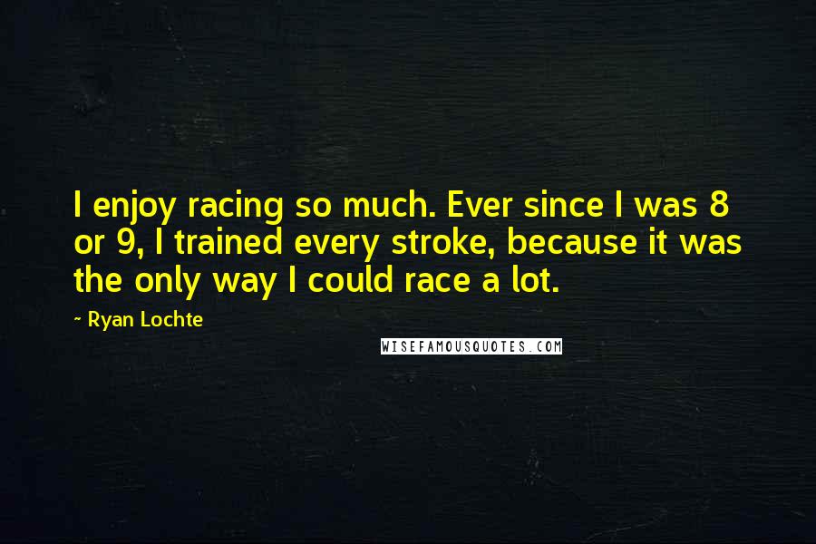 Ryan Lochte Quotes: I enjoy racing so much. Ever since I was 8 or 9, I trained every stroke, because it was the only way I could race a lot.