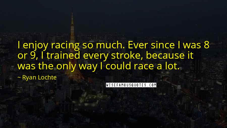 Ryan Lochte Quotes: I enjoy racing so much. Ever since I was 8 or 9, I trained every stroke, because it was the only way I could race a lot.