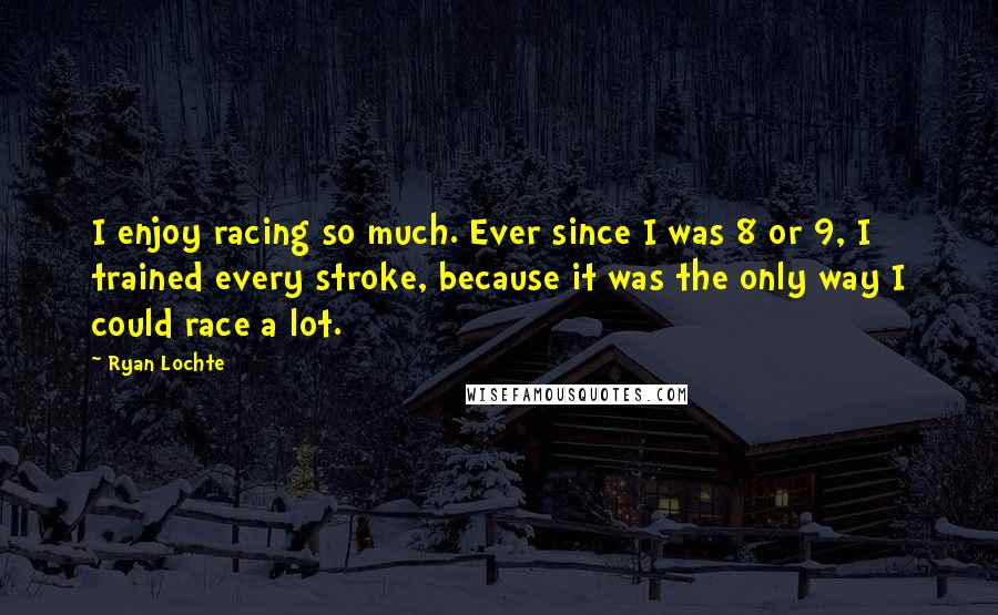 Ryan Lochte Quotes: I enjoy racing so much. Ever since I was 8 or 9, I trained every stroke, because it was the only way I could race a lot.