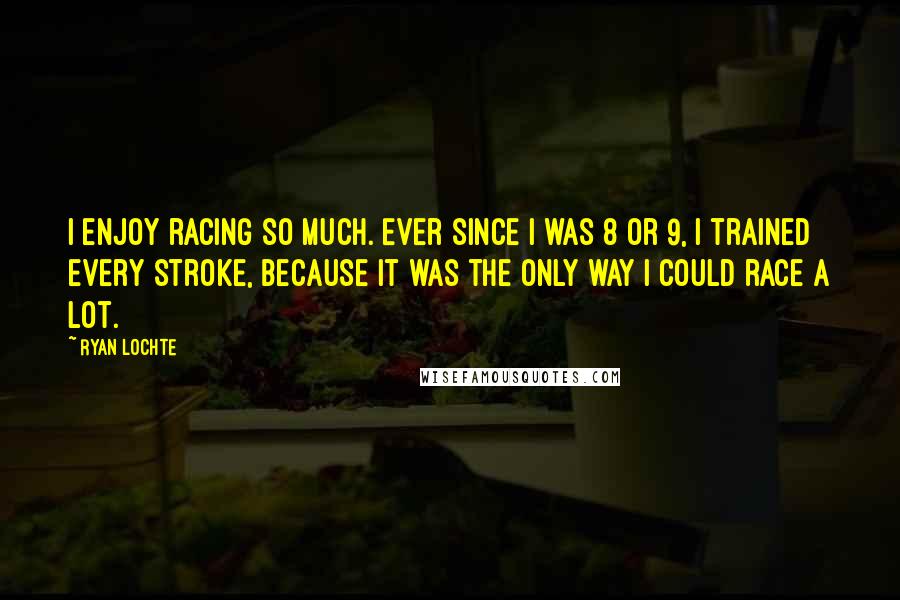 Ryan Lochte Quotes: I enjoy racing so much. Ever since I was 8 or 9, I trained every stroke, because it was the only way I could race a lot.