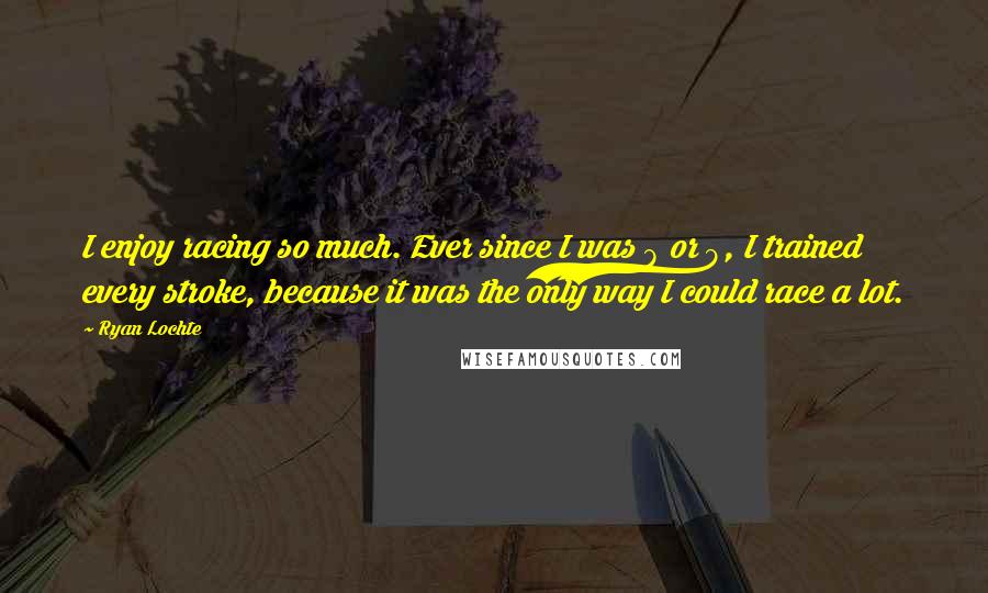 Ryan Lochte Quotes: I enjoy racing so much. Ever since I was 8 or 9, I trained every stroke, because it was the only way I could race a lot.