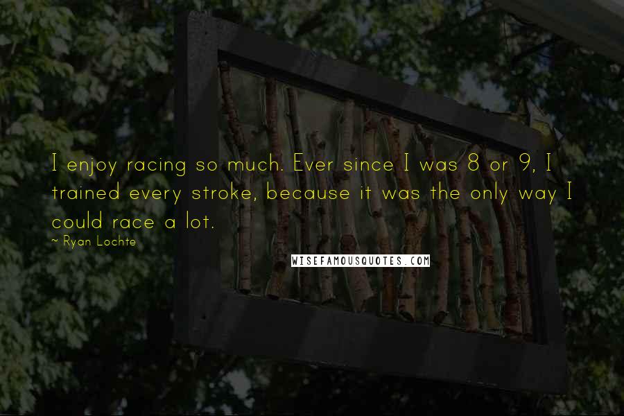 Ryan Lochte Quotes: I enjoy racing so much. Ever since I was 8 or 9, I trained every stroke, because it was the only way I could race a lot.