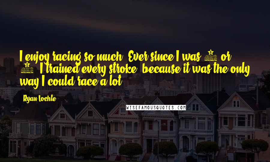 Ryan Lochte Quotes: I enjoy racing so much. Ever since I was 8 or 9, I trained every stroke, because it was the only way I could race a lot.