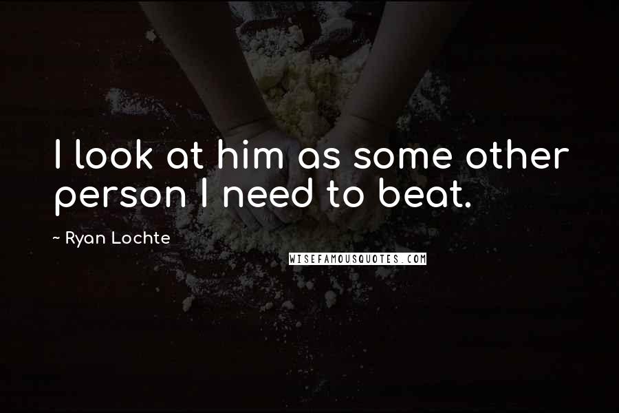 Ryan Lochte Quotes: I look at him as some other person I need to beat.