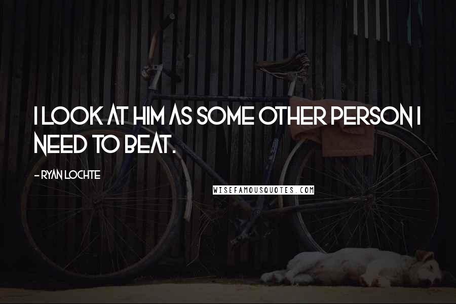 Ryan Lochte Quotes: I look at him as some other person I need to beat.