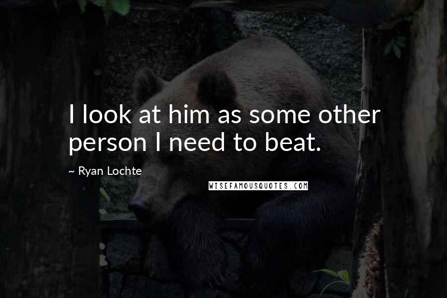 Ryan Lochte Quotes: I look at him as some other person I need to beat.