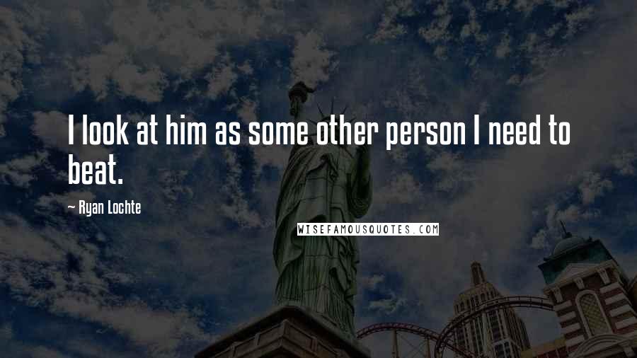Ryan Lochte Quotes: I look at him as some other person I need to beat.