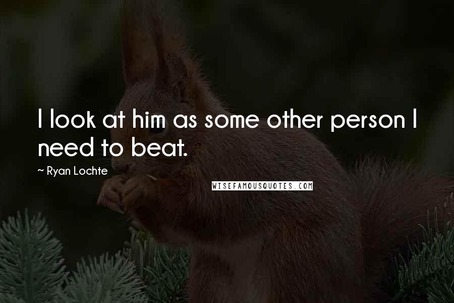 Ryan Lochte Quotes: I look at him as some other person I need to beat.