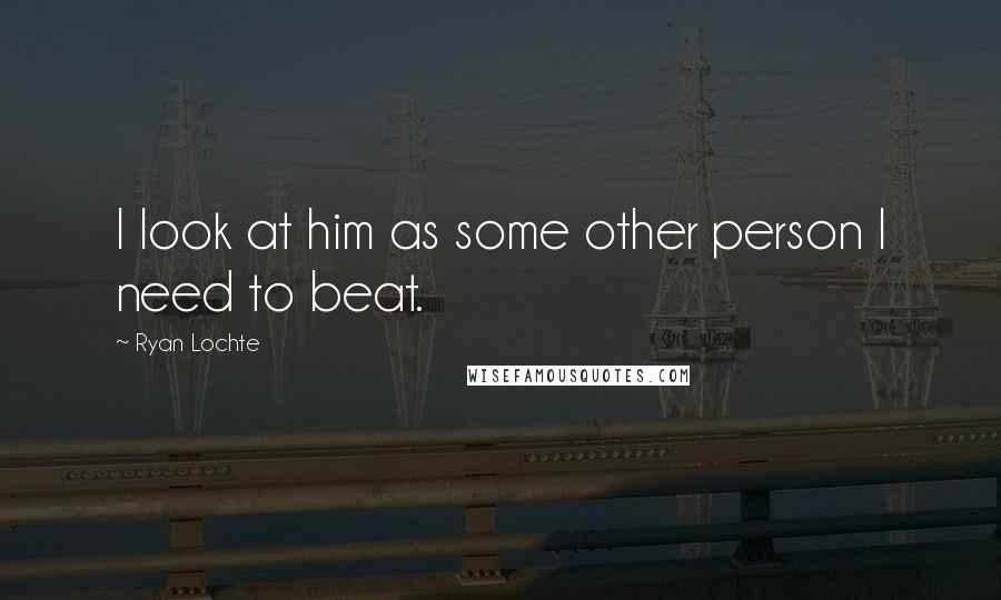 Ryan Lochte Quotes: I look at him as some other person I need to beat.
