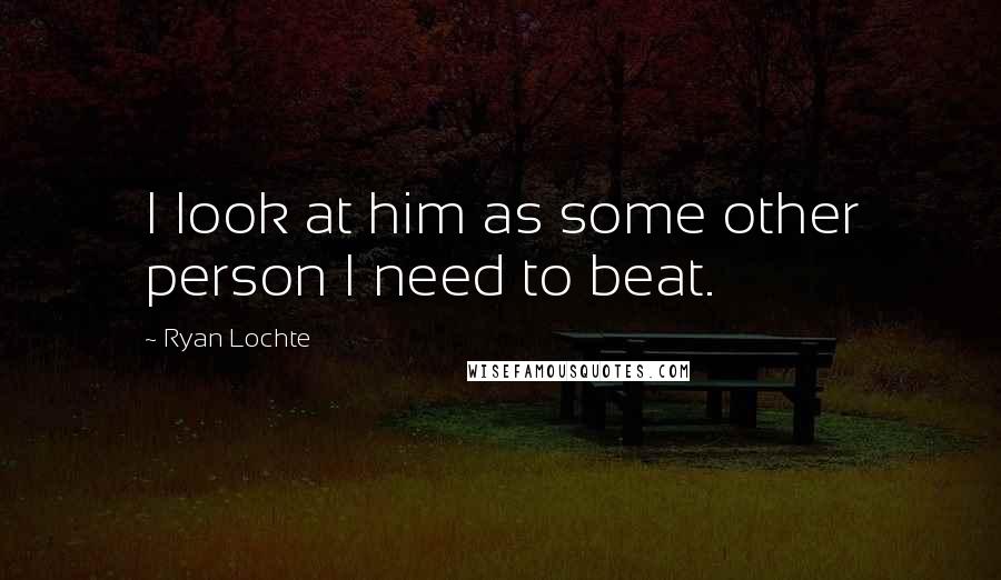 Ryan Lochte Quotes: I look at him as some other person I need to beat.