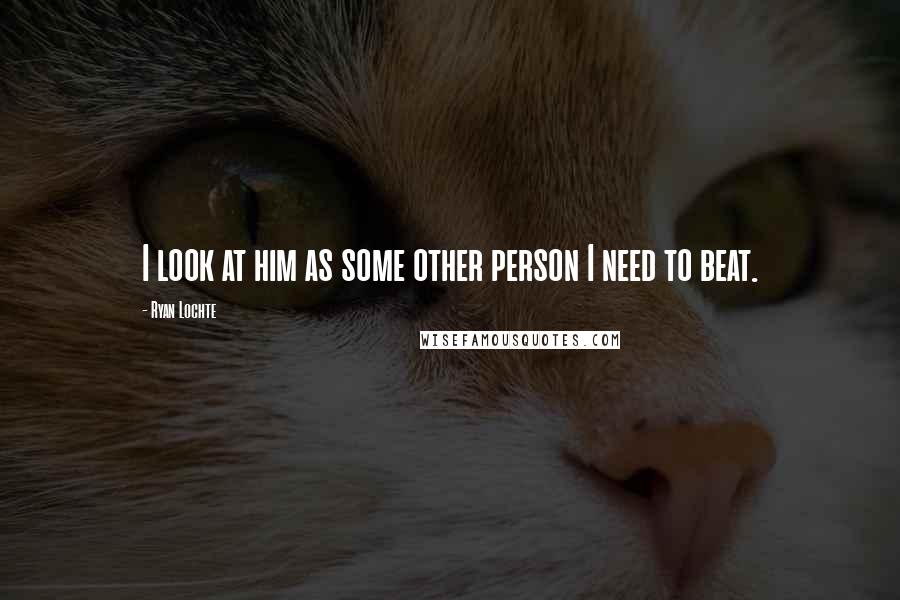 Ryan Lochte Quotes: I look at him as some other person I need to beat.