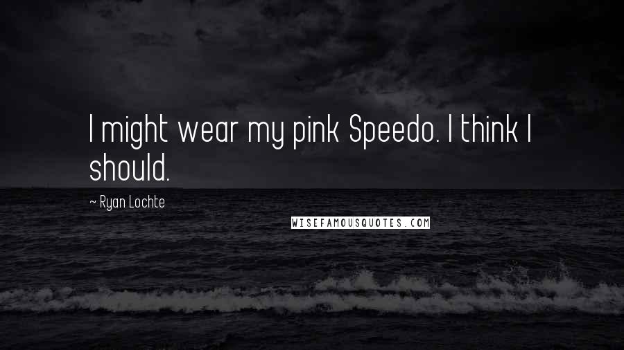Ryan Lochte Quotes: I might wear my pink Speedo. I think I should.