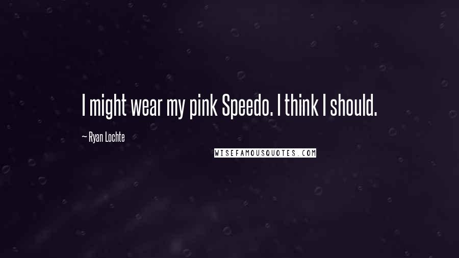 Ryan Lochte Quotes: I might wear my pink Speedo. I think I should.