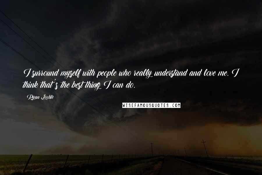 Ryan Lochte Quotes: I surround myself with people who really understand and love me. I think that's the best thing I can do.