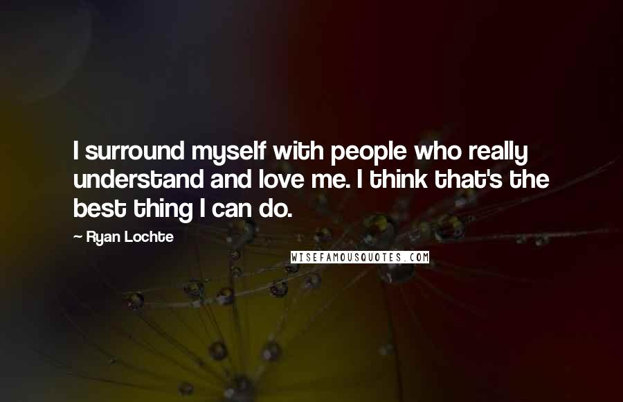 Ryan Lochte Quotes: I surround myself with people who really understand and love me. I think that's the best thing I can do.