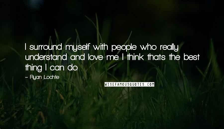 Ryan Lochte Quotes: I surround myself with people who really understand and love me. I think that's the best thing I can do.