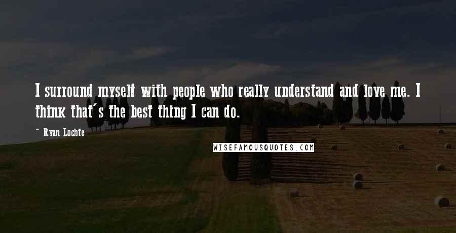 Ryan Lochte Quotes: I surround myself with people who really understand and love me. I think that's the best thing I can do.