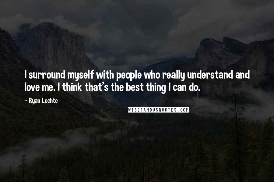 Ryan Lochte Quotes: I surround myself with people who really understand and love me. I think that's the best thing I can do.