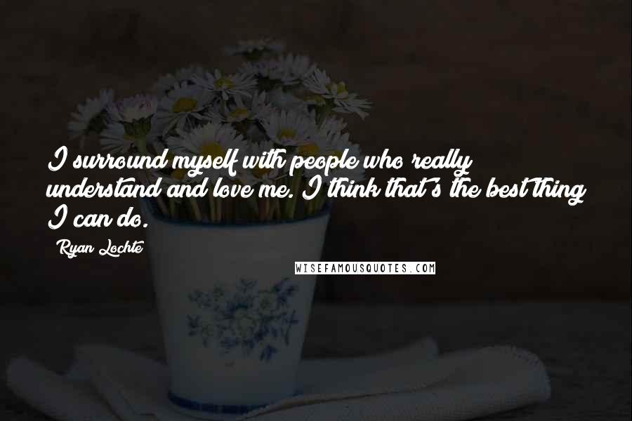 Ryan Lochte Quotes: I surround myself with people who really understand and love me. I think that's the best thing I can do.