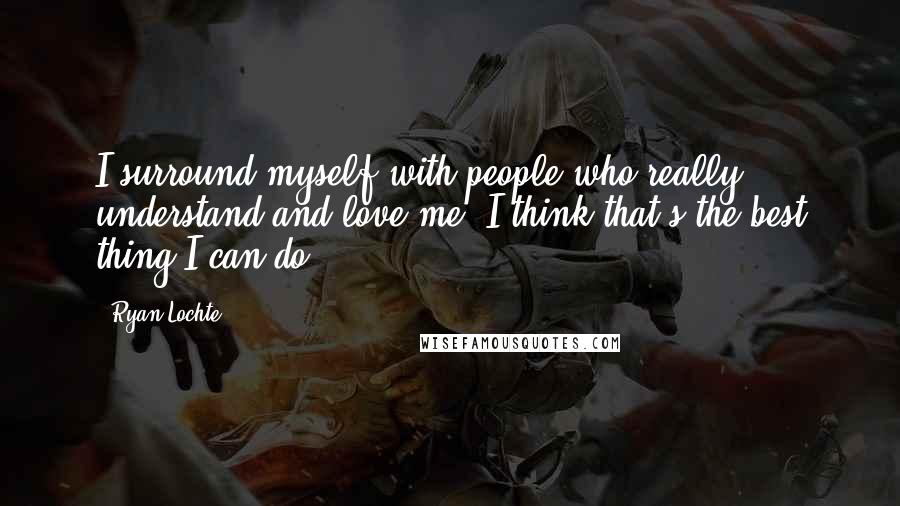 Ryan Lochte Quotes: I surround myself with people who really understand and love me. I think that's the best thing I can do.