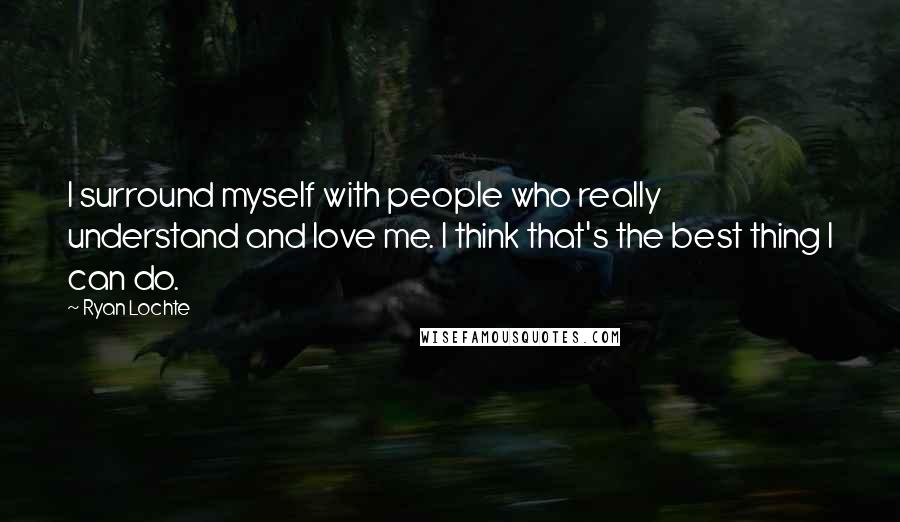 Ryan Lochte Quotes: I surround myself with people who really understand and love me. I think that's the best thing I can do.