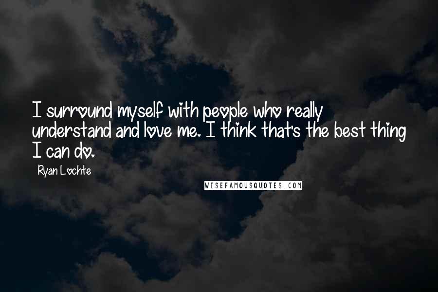 Ryan Lochte Quotes: I surround myself with people who really understand and love me. I think that's the best thing I can do.