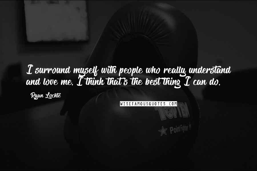 Ryan Lochte Quotes: I surround myself with people who really understand and love me. I think that's the best thing I can do.