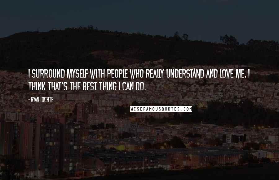 Ryan Lochte Quotes: I surround myself with people who really understand and love me. I think that's the best thing I can do.