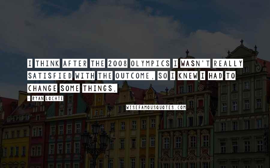 Ryan Lochte Quotes: I think after the 2008 Olympics I wasn't really satisfied with the outcome, so I knew I had to change some things.