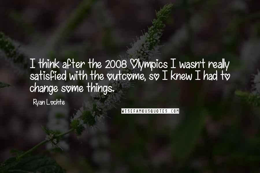 Ryan Lochte Quotes: I think after the 2008 Olympics I wasn't really satisfied with the outcome, so I knew I had to change some things.
