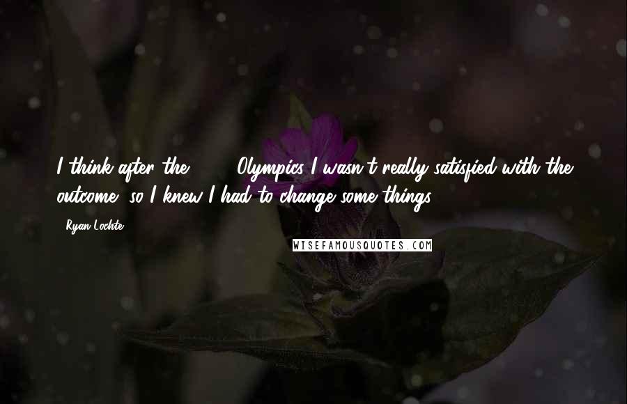 Ryan Lochte Quotes: I think after the 2008 Olympics I wasn't really satisfied with the outcome, so I knew I had to change some things.