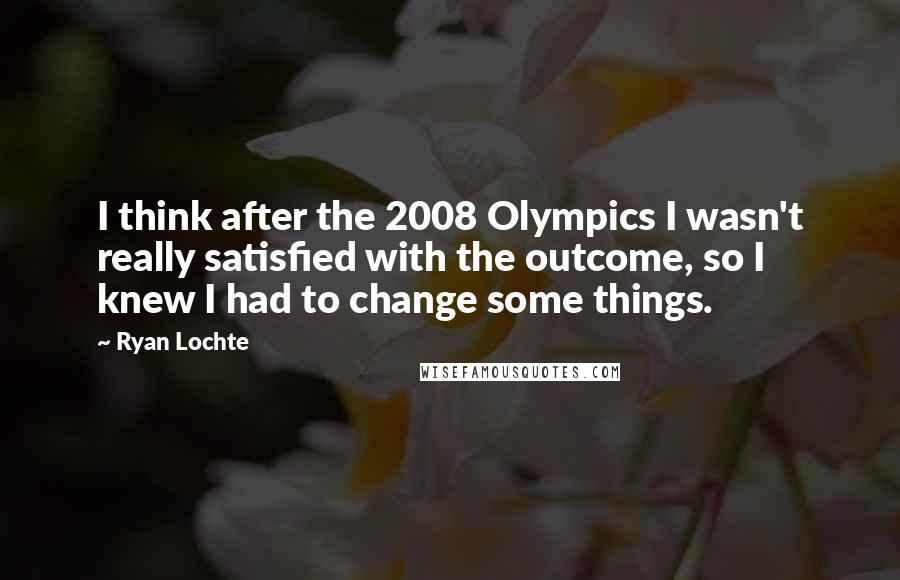 Ryan Lochte Quotes: I think after the 2008 Olympics I wasn't really satisfied with the outcome, so I knew I had to change some things.