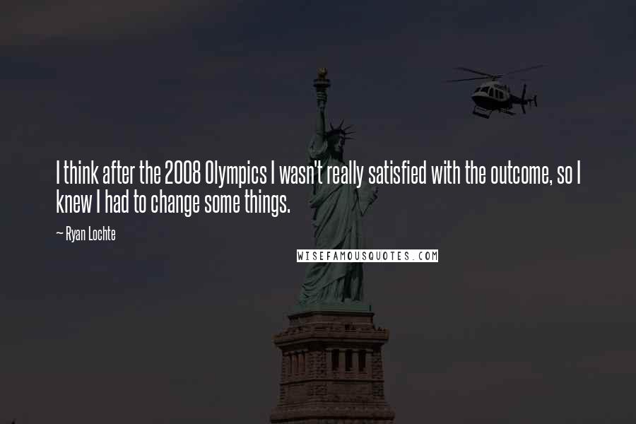 Ryan Lochte Quotes: I think after the 2008 Olympics I wasn't really satisfied with the outcome, so I knew I had to change some things.