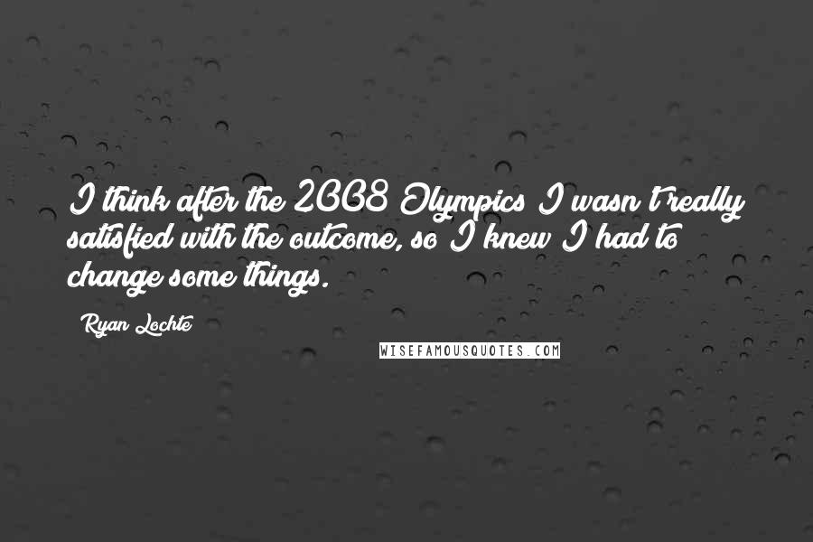 Ryan Lochte Quotes: I think after the 2008 Olympics I wasn't really satisfied with the outcome, so I knew I had to change some things.