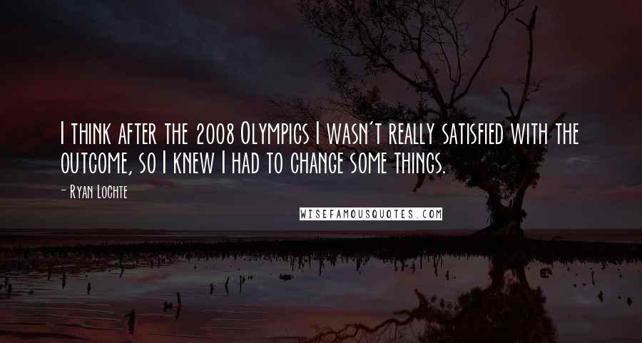 Ryan Lochte Quotes: I think after the 2008 Olympics I wasn't really satisfied with the outcome, so I knew I had to change some things.