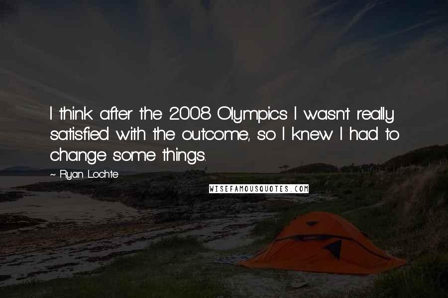Ryan Lochte Quotes: I think after the 2008 Olympics I wasn't really satisfied with the outcome, so I knew I had to change some things.