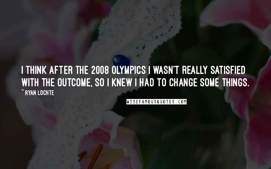 Ryan Lochte Quotes: I think after the 2008 Olympics I wasn't really satisfied with the outcome, so I knew I had to change some things.