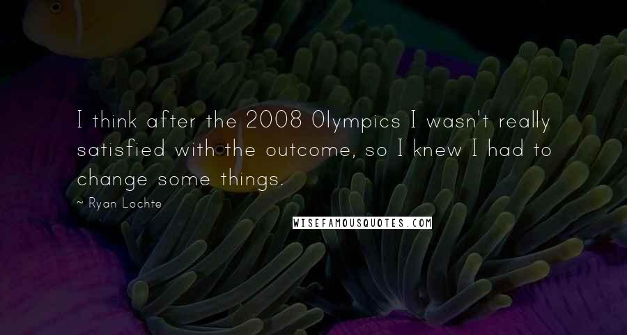 Ryan Lochte Quotes: I think after the 2008 Olympics I wasn't really satisfied with the outcome, so I knew I had to change some things.