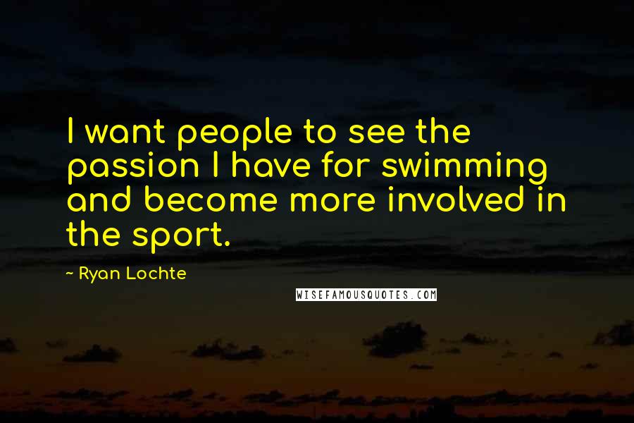 Ryan Lochte Quotes: I want people to see the passion I have for swimming and become more involved in the sport.