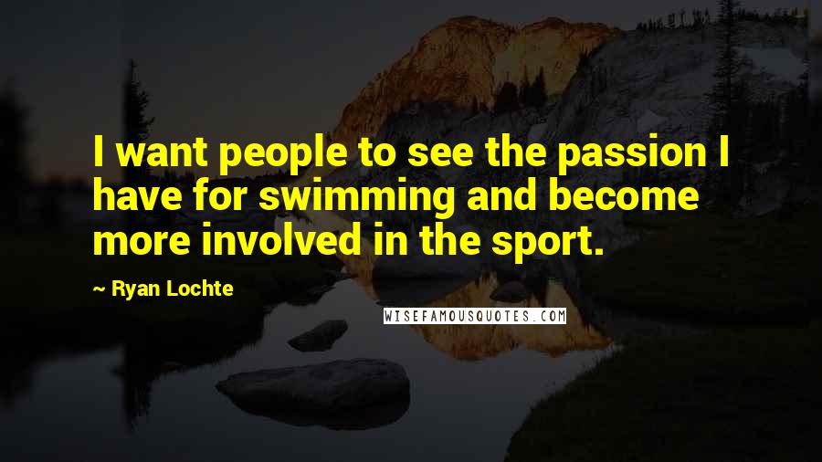 Ryan Lochte Quotes: I want people to see the passion I have for swimming and become more involved in the sport.